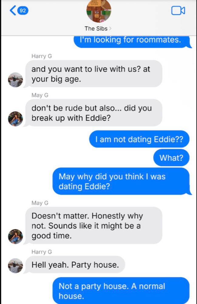 The Sibs >
I'm looking for roommates.
Harry G
and you want to live with us? at your big age.
May G
don't be rude but also... did you break up with Eddie?
I am not dating Eddie??
What?
May why did you think I was dating Eddie?
May G
Doesn't matter. Honestly why not. Sounds like it might be a good time.
Harry G
Hell yeah. Party house.
Not a party house. A normal house.