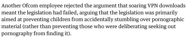 "Another Ofcom employee rejected the argument that soarding VPN downloads meant the legislation had failed, arguing that the legislation was primarily aimed at preventing children from accidentally stumbling over pornographic material (Rather than preventing those who were deliberating seeking out pornography from finding it).