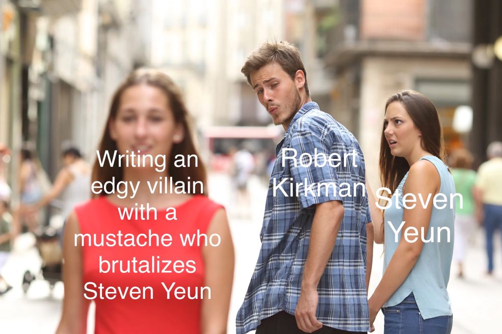 “Distracted Boyfriend” Meme

Other Girl: “Writing an edgy villain with a mustache who brutalizes Steven Yeun”

Boyfriend: “Robert Kirkman”

Girlfriend: “Steven Yeun”