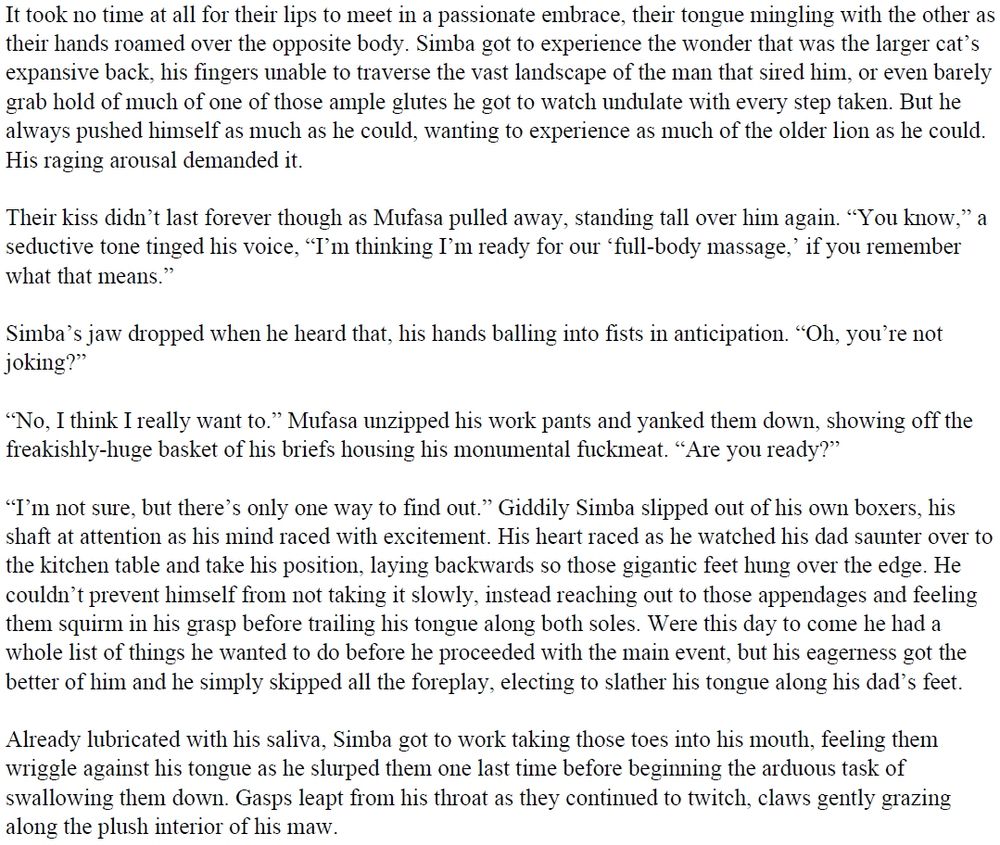 It took no time at all for their lips to meet in a passionate embrace, their tongue mingling with the other as their hands roamed over the opposite body. Simba got to experience the wonder that was the larger cat’s expansive back, his fingers unable to traverse the vast landscape of the man that sired him, or even barely grab hold of much of one of those ample glutes he got to watch undulate with every step taken. But he always pushed himself as much as he could, wanting to experience as much of the older lion as he could. His raging arousal demanded it.
 
Their kiss didn’t last forever though as Mufasa pulled away, standing tall over him again. “You know,” a seductive tone tinged his voice, “I’m thinking I’m ready for our ‘full-body massage,’ if you remember what that means.”
 
Simba’s jaw dropped when he heard that, his hands balling into fists in anticipation. “Oh, you’re not joking?”
 
“No, I think I really want to.” Mufasa unzipped his work pants and yanked them down, showing off the freakishly-huge basket of his briefs housing his monumental fuckmeat. “Are you ready?”
 
“I’m not sure, but there’s only one way to find out.” Giddily Simba slipped out of his own boxers, his shaft at attention as his mind raced with excitement. His heart raced as he watched his dad saunter over to the kitchen table and take his position, laying backwards so those gigantic feet hung over the edge. He couldn’t prevent himself from not taking it slowly, instead reaching out to those appendages and feeling them squirm in his grasp before trailing his tongue along both soles. Were this day to come he had a whole list of things he wanted to do before he proceeded with the main event, but his eagerness got the better of him and he simply skipped all the foreplay, electing to slather his tongue along his dad’s feet.

(Text too long to fully include)