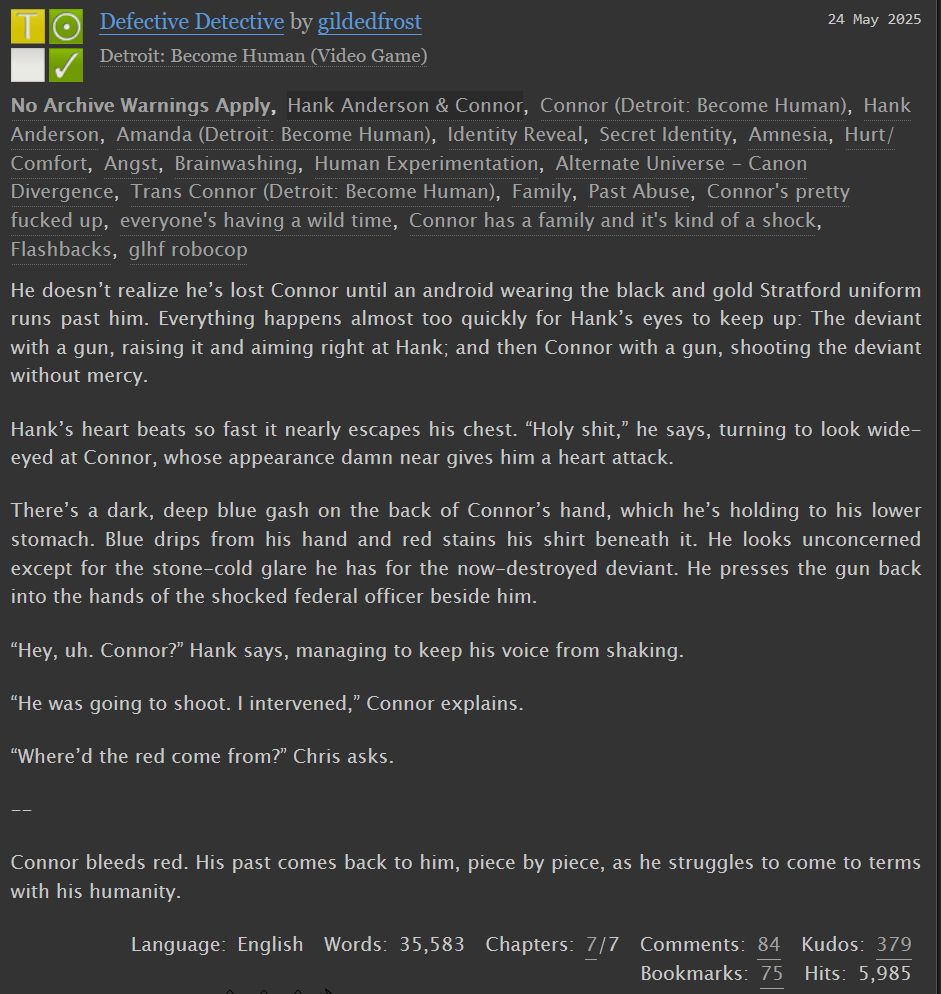 Defective Detective, a Detroit Become Human fic. 35583 words. Summary:

    He doesn’t realize he’s lost Connor until an android wearing the black and gold Stratford uniform runs past him. Everything happens almost too quickly for Hank’s eyes to keep up: The deviant with a gun, raising it and aiming right at Hank; and then Connor with a gun, shooting the deviant without mercy.

    Hank’s heart beats so fast it nearly escapes his chest. “Holy shit,” he says, turning to look wide-eyed at Connor, whose appearance damn near gives him a heart attack.

    There’s a dark, deep blue gash on the back of Connor’s hand, which he’s holding to his lower stomach. Blue drips from his hand and red stains his shirt beneath it. He looks unconcerned except for the stone-cold glare he has for the now-destroyed deviant. He presses the gun back into the hands of the shocked federal officer beside him.

    “Hey, uh. Connor?” Hank says, managing to keep his voice from shaking.

    “He was going to shoot. I intervened,” Connor explains.

    “Where’d the red come from?” Chris asks.

    --

    Connor bleeds red. His past comes back to him, piece by piece, as he struggles to come to terms with his humanity.

