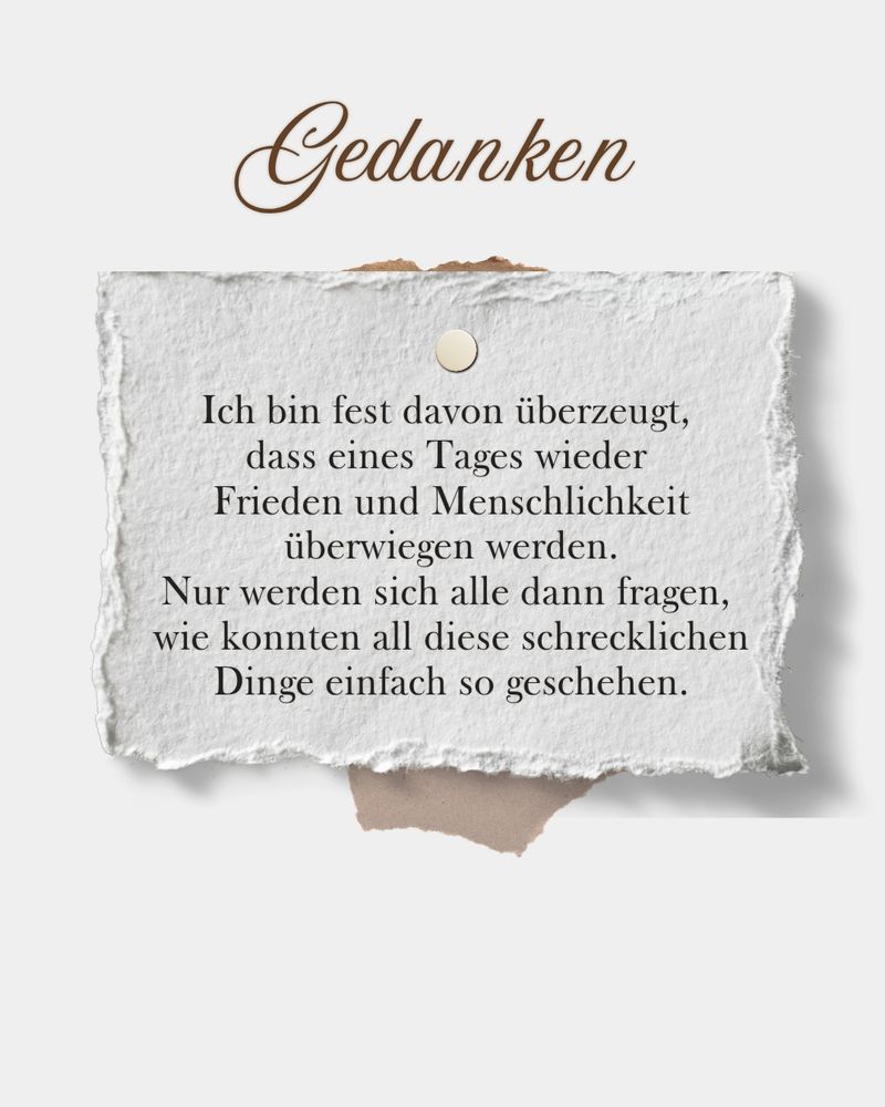Ich bin fest davon überzeugt, dass eines Tages wieder Frieden und Menschlichkeit überwiegen werden. Nur werden sich alle dann fragen, wie konnten all diese Dinge einfach so geschehen.