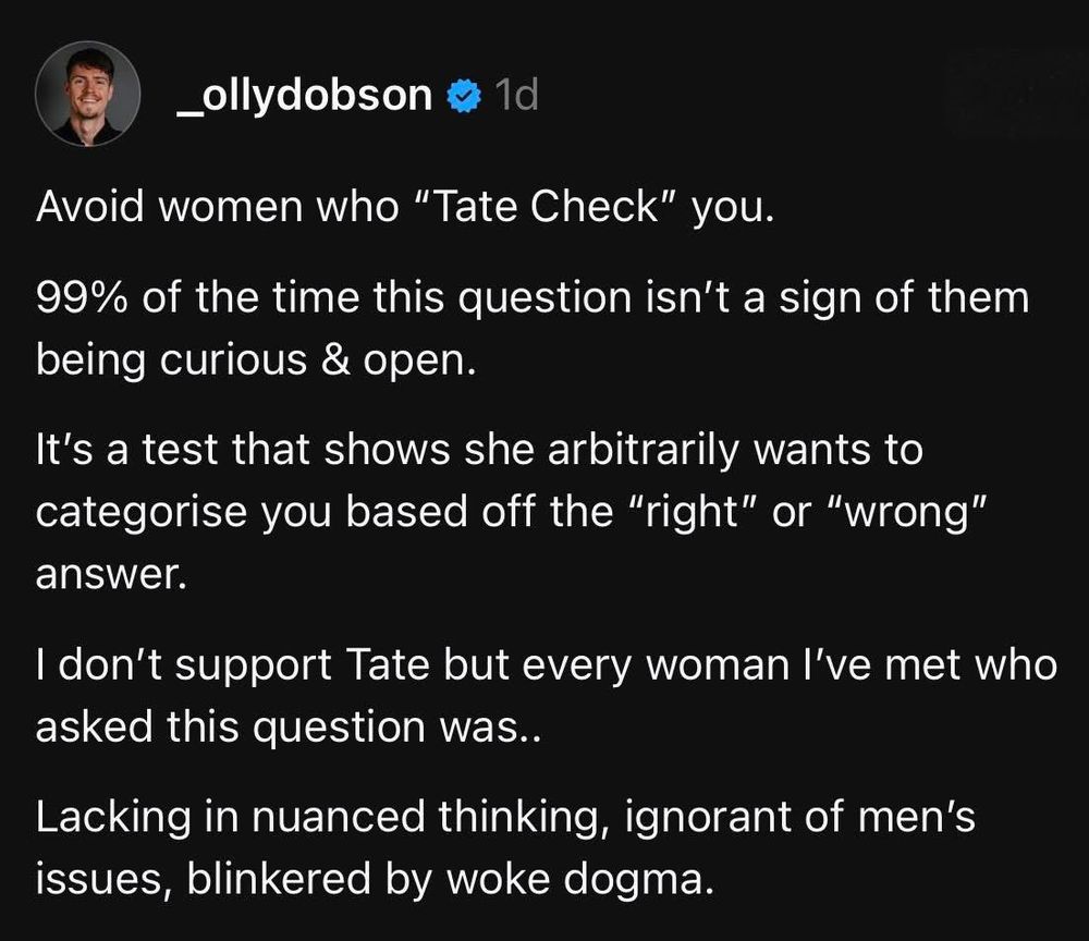 _ollydobson a 1d
Avoid women who "Tate Check" you.
99% of the time this question isn't a sign of them being curious & open.
It's a test that shows she arbitrarily wants to categorise you based off the "right" or "wrong" answer.
I don't support Tate but every woman l've met who asked this question was..
Lacking in nuanced thinking, ignorant of men's issues, blinkered by woke dogma.
