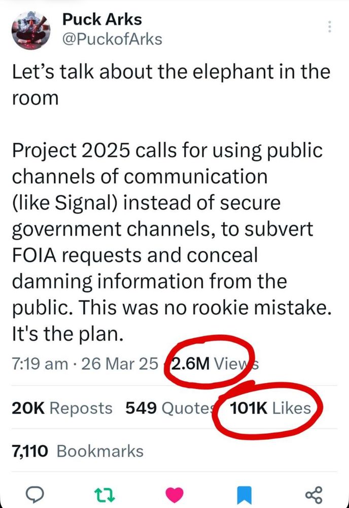 Let's talk about the elephant in the room
Project 2025 calls for using public channels of communication (like Signal) instead of secure government channels, to subvert FOIA requests and conceal damning information from the public. This was no rookie mistake.
It's the plan.
7:19 am • 26 Mar 25
2.6M View
20K Reposts 549 Quote:
101K Likes
7,110 Bookmarks