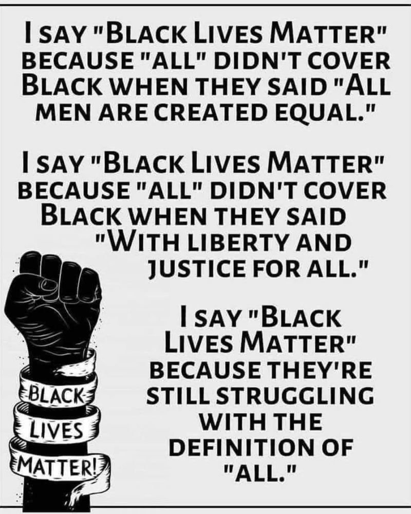 I SAY "BLACK LIVES MATTER" BECAUSE "ALL" DIDN'T COVER BLACK WHEN THEY SAID "ALL MEN ARE CREATED EQUAL."
I SAY "BLACK LIVES MATTER" BECAUSE "ALL" DIDN'T COVER BLACK WHEN THEY SAID
"WITH LIBERTY AND JUSTICE FOR ALL."
I SAY "BLACK LIVES MATTER"
BECAUSE THEY'RE
BLACK
LIVES MATTER!
STILL STRUGGLING
WITH THE DEFINITION OF
"ALL."