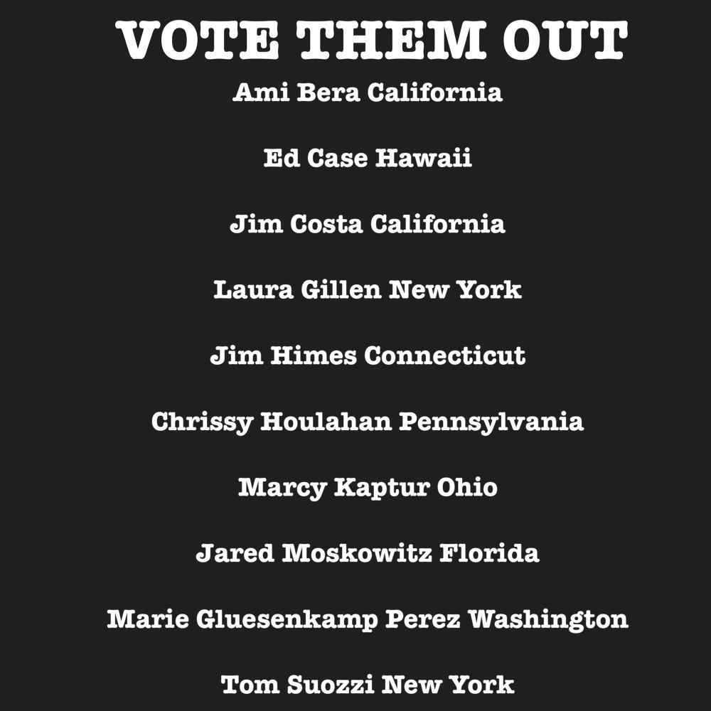 VOTE THEM OUT
Ami Bera California
Ed Case Hawaii
Jim Costa California
Laura Gillen New York
Jim Himes Connecticut
Chrissy Houlahan Pennsylvania
Marcy Kaptur Ohio
Jared Moskowitz Florida
Marie Gluesenkamp Perez Washington
Tom Suozzi New York