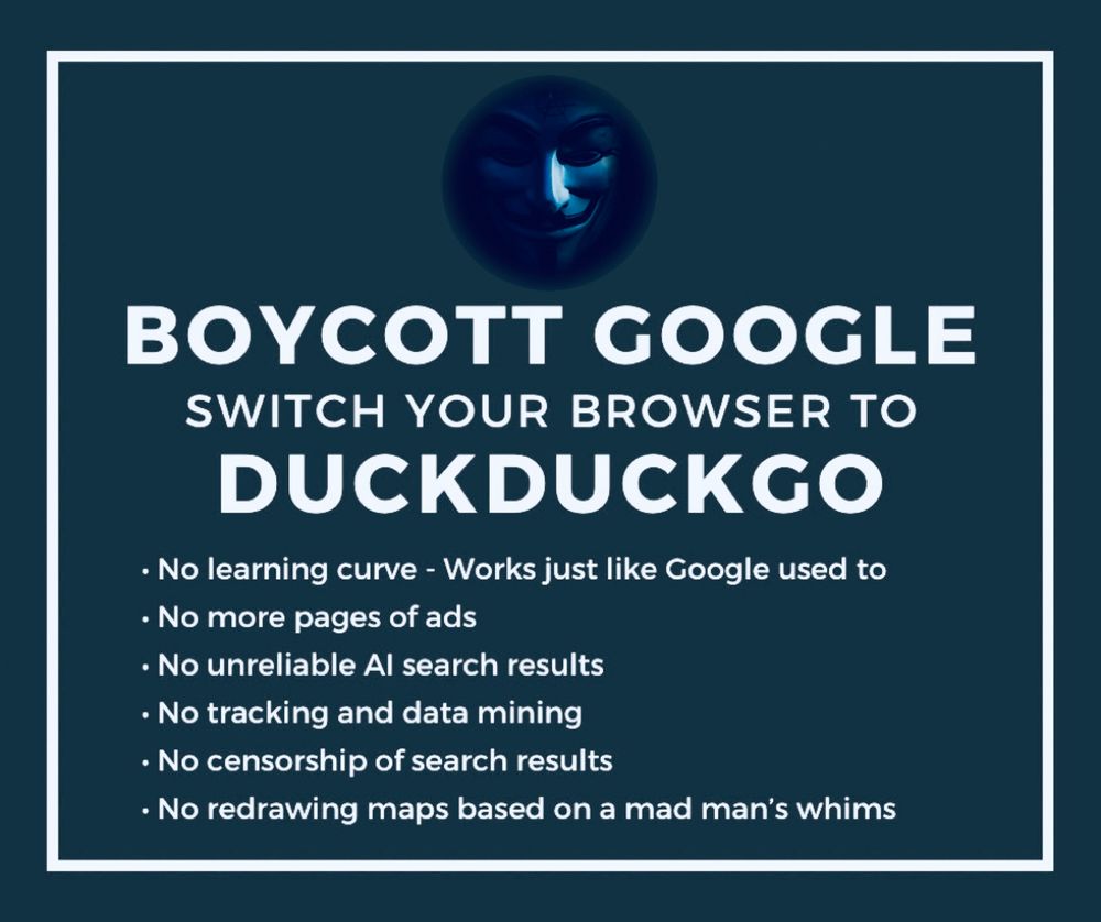 BOYCOTT GOOGLE
SWITCH YOUR BROWSER TO DUCKDUCKGO
• No learning curve - Works just like Google used to
• No more pages of ads
• No unreliable Al search results
• No tracking and data mining
• No censorship of search results
• No redrawing maps based on a mad man's whims