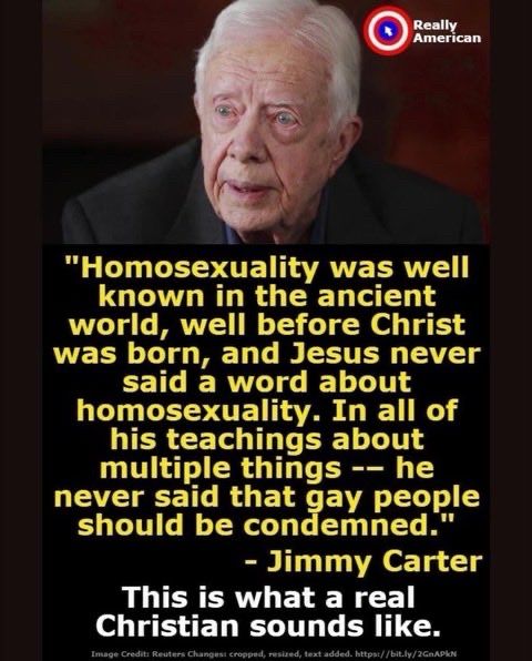 "Homosexuality was well known in the ancient world, well before Christ was born, and Jesus never said a word about homosexuality. In all of his teachings about multiple things -- he never said that gay people should be condemned."
- Jimmy Carter
This is what a real
Christian sounds like.