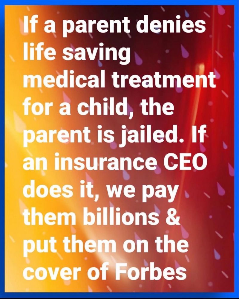 If a parent denies life saving medical treatment for a child, the parent is jailed. If an insurance CEO does it, we pay them billions & put them on the cover of Forbes