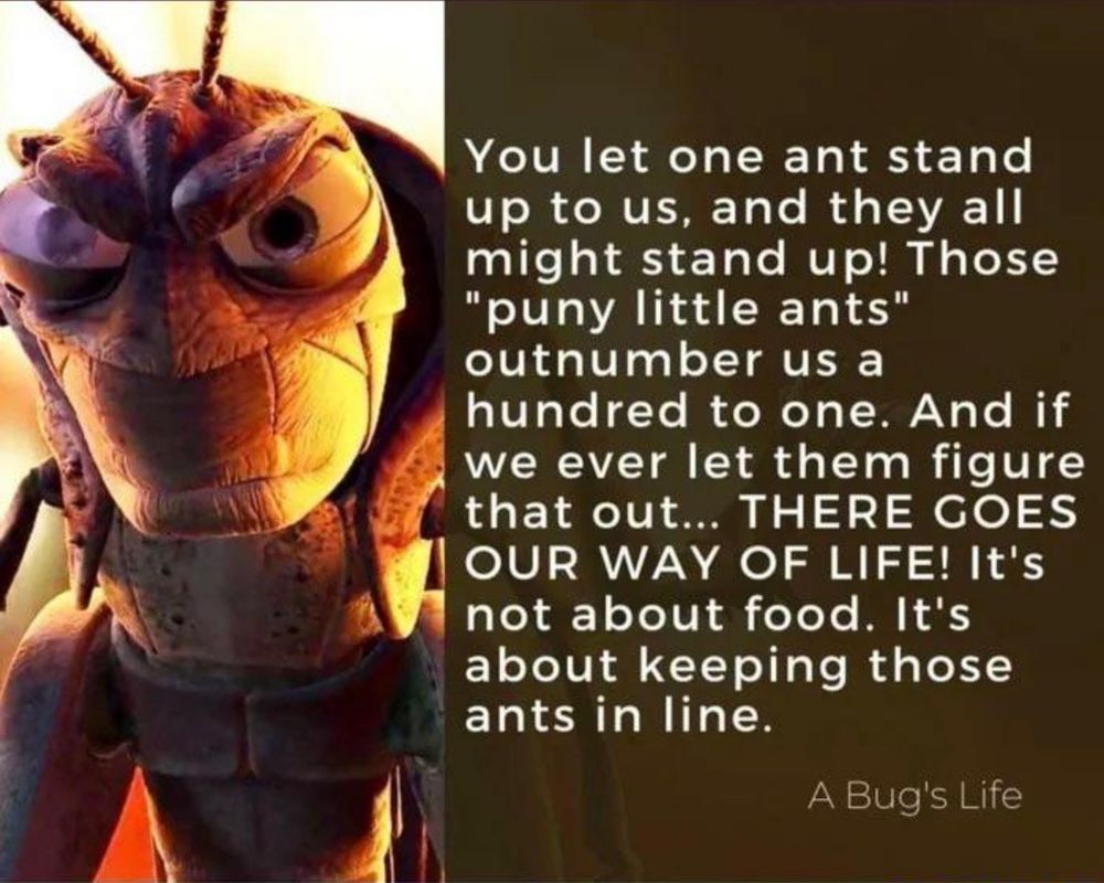 You let one ant stand up to us, and they all might stand up! Those
"puny little ants" outnumber us a
hundred to one. And if we ever let them figure that out... THERE GOES OUR WAY OF LIFE! It's not about food. It's about keeping those ants in line.
A Bug's Life