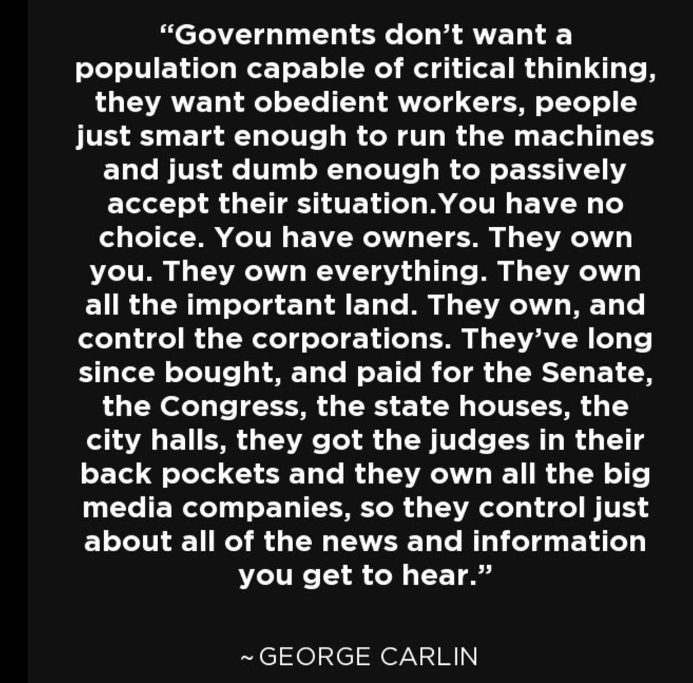 "Governments don't want a population capable of critical thinking, they want obedient workers, people just smart enough to run the machines and just dumb enough to passively accept their situation. You have no choice. You have owners. They own you. They own everything. They own all the important land. They own, and control the corporations. They've long since bought, and paid for the Senate, the Congress, the state houses, the city halls, they got the judges in their back pockets and they own all the big media companies, so they control just about all of the news and information you get to hear."
~ GEORGE CARLIN