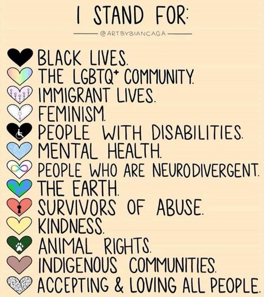 BLACK LIVES
THE LGBTQ* COMMUNITY.
IMMIGRANT LIVES.
FEMINISM.
PEOPLE WITH DISABILITIES.
MENTAL HEALTH.
PEOPLE WHO ARE NEURODIVERGENT.
THE EARTH.
SURVIVORS OF ABUSE.
KINDNESS
ANIMAL RIGHTS
INDIGENOUS COMMUNITIES.
ACCEPTING & LOVING ALL PEOPLE.