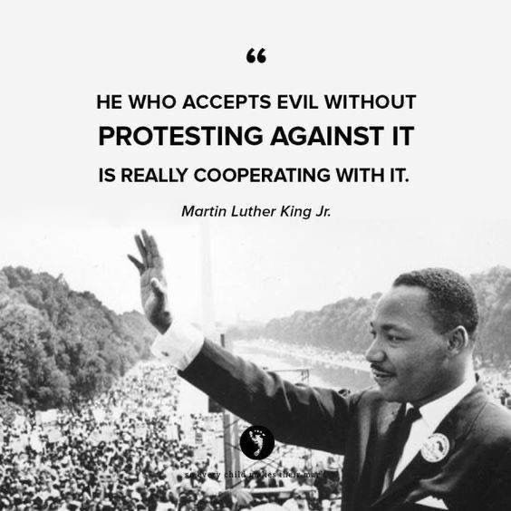 HE WHO ACCEPTS EVIL WITHOUT PROTESTING AGAINST IT
IS REALLY COOPERATING WITH IT.
Martin Luther King Jr.