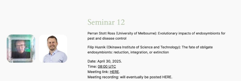 Perran Stott Ross (University of Melbourne): Evolutionary impacts of endosymbionts for pest and disease control
Filip Husnik (Okinawa Institute of Science and Technology): The fate of obligate endosymbionts: reduction, integration, or extinction
Date: April 30, 2025.
Time: 08:00 UTC