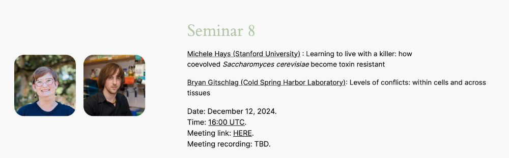 Screenshot from website. 

The title of the talks are 

Michele Hays (Stanford University) : Learning to live with a killer: how coevolved Saccharomyces cerevisiae become toxin resistant
Bryan Gitschlag (Cold Spring Harbor Laboratory): Levels of conflicts: within cells and across tissues

The screenshot also has photos of the two speakers. 