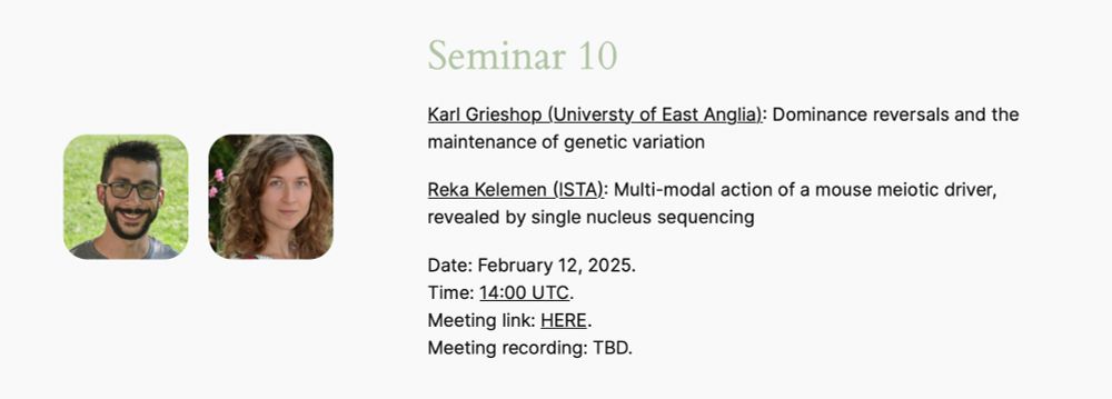 "Seminar 10 announcement featuring two speakers: Karl Grieshop (University of East Anglia) presenting on 'Dominance reversals and the maintenance of genetic variation,' and Reka Kelemen (ISTA) discussing 'Multi-modal action of a mouse meiotic driver, revealed by single nucleus sequencing.' 

The seminar is scheduled for February 12, 2025, at 14:00 UTC.

Two headshot images of the speakers are included, with Karl Grieshop on the left and Reka Kelemen on the right. 