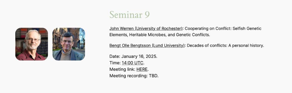 John Werren (University of Rochester): Cooperating on Conflict: Selfish Genetic Elements, Heritable Microbes, and Genetic Conflicts.
Bengt Olle Bengtsson (Lund University): Decades of conflicts: A personal history.