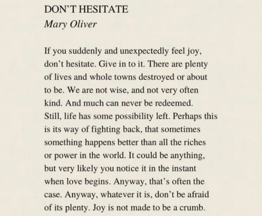 DON'T HESITATE
by Mary Oliver

If you suddenly and unexpectedly feel joy, don't hesitate. Give in to it. There are plenty of lives and whole towns destroyed or about to be. We are not wise, and not very often kind. And much can never be redeemed. Still, life has some possibility left. Perhaps this is its way of fighting back, that sometimes something happens better than all the riches or power in the world. It could be anything, but very likely you notice it in the instant when love begins. Anyway, that's often the case. Anyway, whatever it is, don't be afraid of its plenty. Joy is not made to be a crumb.