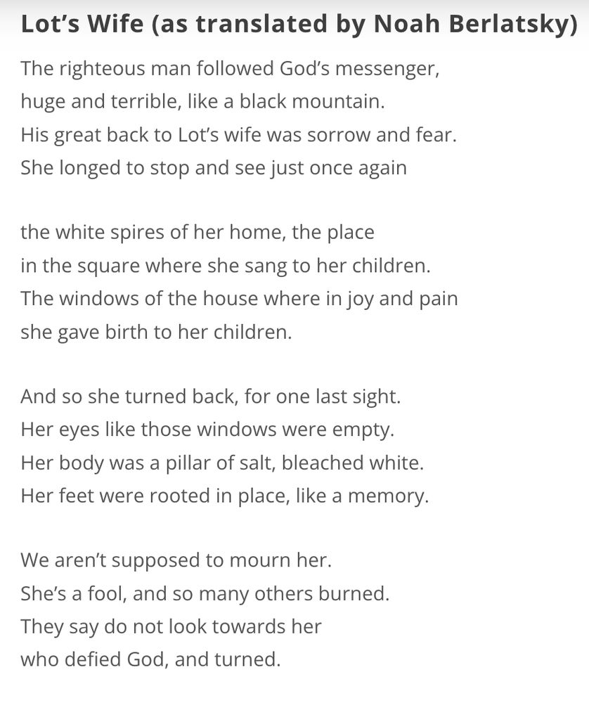 Lot’s Wife (as translated by Noah Berlatsky)

The righteous man followed God’s messenger,
huge and terrible, like a black mountain.
His great back to Lot’s wife was sorrow and fear.
She longed to stop and see just once again

the white spires of her home, the place
in the square where she sang to her children.
The windows of the house where in joy and pain
she gave birth to her children.

And so she turned back, for one last sight.
Her eyes like those windows were empty.
Her body was a pillar of salt, bleached white.
Her feet were rooted in place, like a memory.

We aren’t supposed to mourn her.
She’s a fool, and so many others burned.
They say do not look towards her
who defied God, and turned.