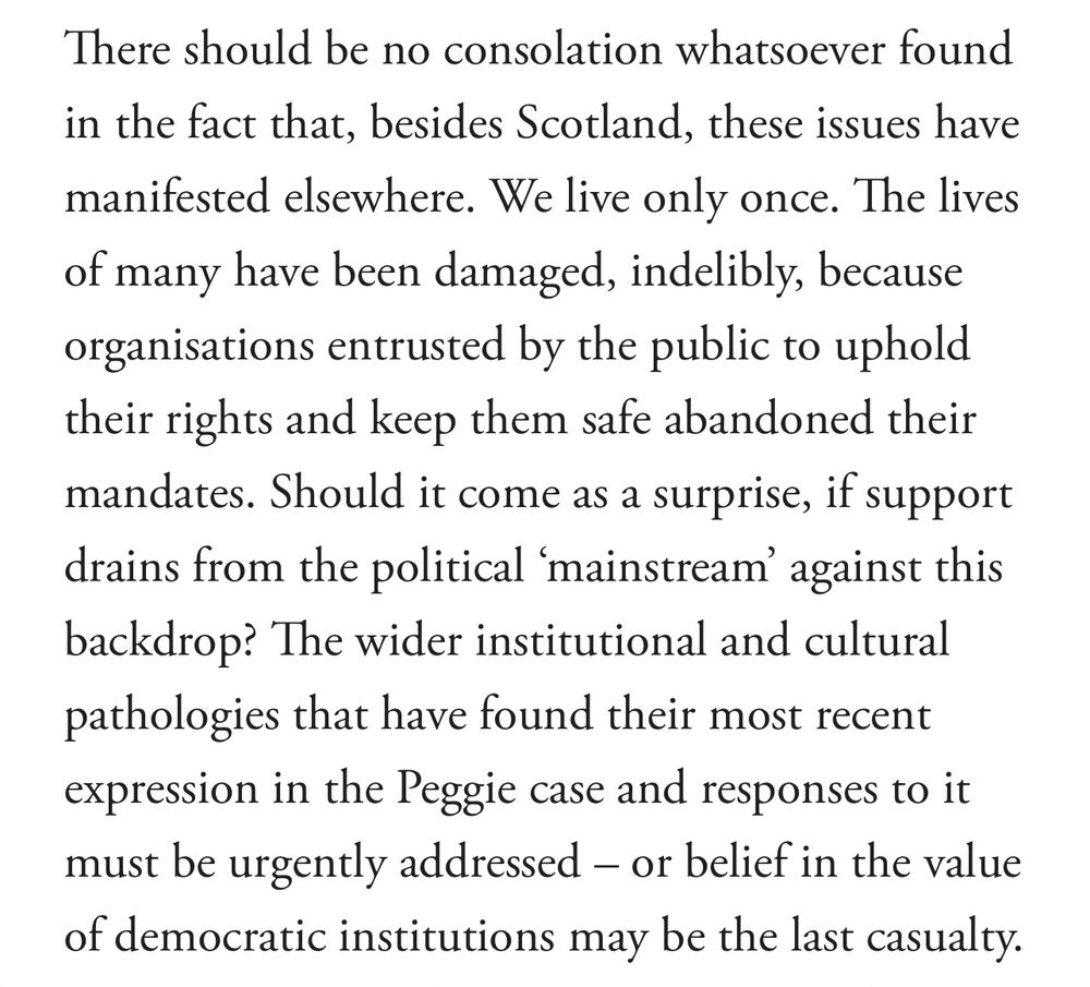 There should be no consolation whatsoever found in the fact that, besides Scotland, these issues have manifested elsewhere. We live only once. The lives of many have been damaged, indelibly, because organisations entrusted by the public to uphold their rights and keep them safe abandoned their mandates. Should it come as a surprise, if support drains from the political ‘mainstream’ against this backdrop? The wider institutional and cultural pathologies that have found their most recent expression in the Peggie case and responses to it must be urgently addressed – or belief in the value of democratic institutions may be the last casualty.