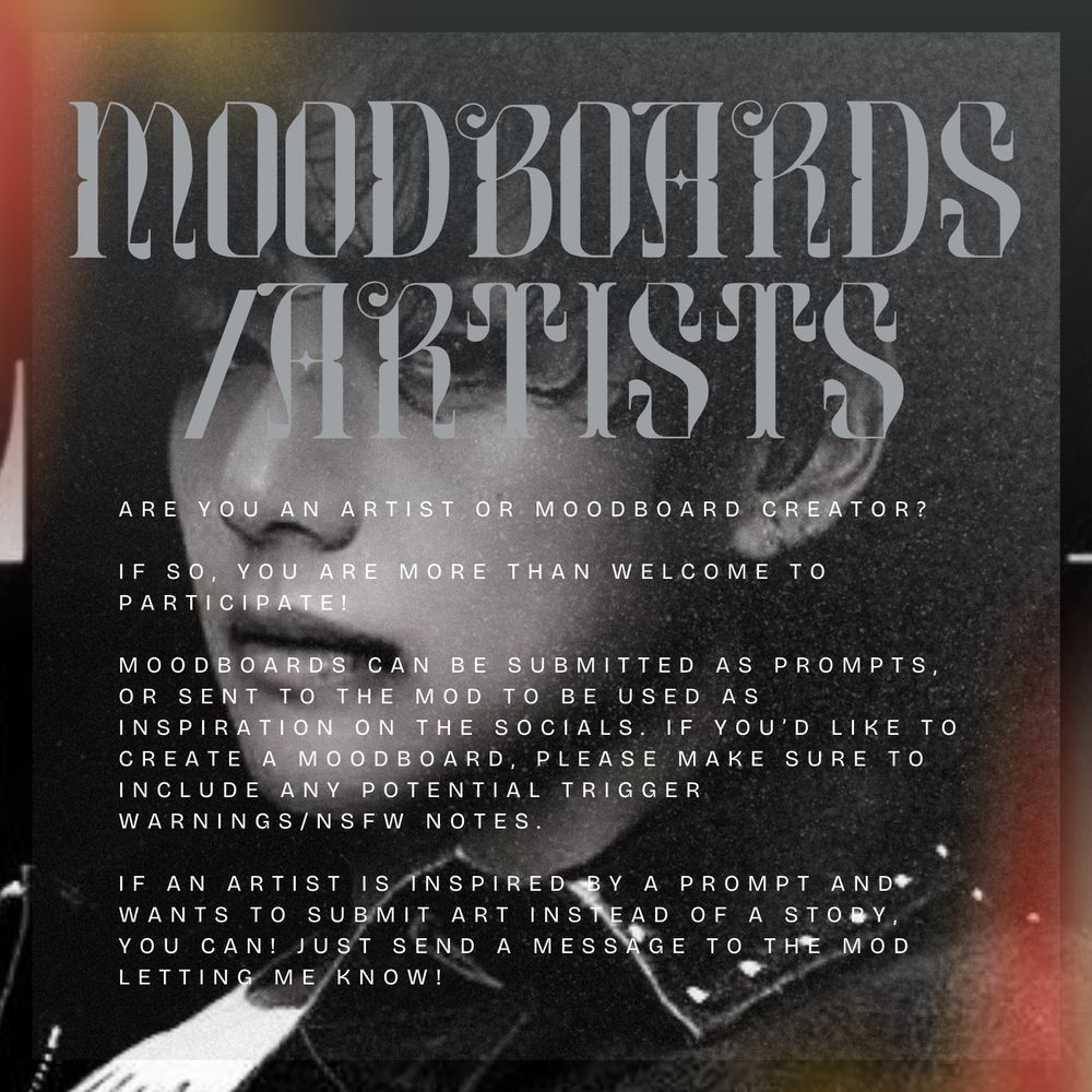 MOODBOARD/ARTISTS
are you an artist or moodboard creator?

if so, you are more than welcome to participate!

moodboards can be submitted as prompts, or sent to the mod to be used as inspiration on the socials. if you’d like to create a moodboard, please make sure to include any potential trigger warnings/nsfw notes. 

if an artist is inspired by a prompt and wants to submit art instead of a story, you can! just send a message to the mod letting me know!
(image of Taehyung in background)