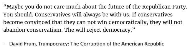 “Maybe you do not care much about the future of the Republican Party. You should. Conservatives will always be with us. If conservatives become convinced that they can not win democratically, they will not abandon conservatism. They will reject democracy.” ― David Frum, Trumpocracy: The Corruption of the American Republic