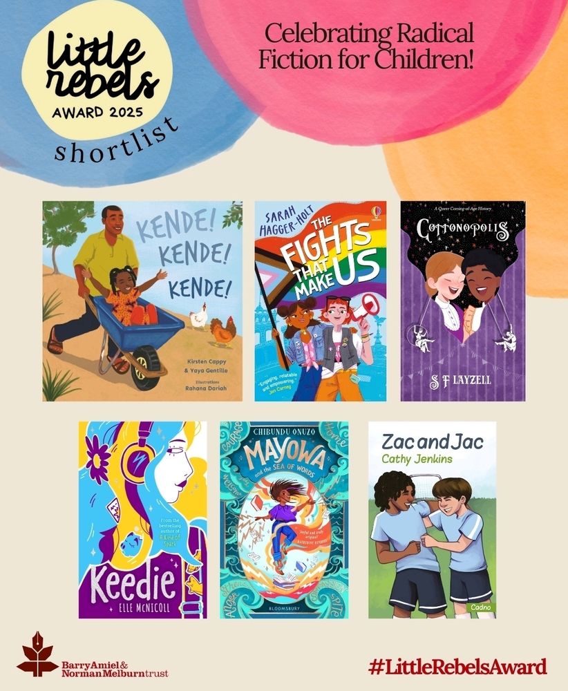 Promotional graphic for the Little Rebels Award 2025 shortlist. Text reads: 'Celebrating Radical Fiction for Children!' and '#LittleRebelsAward'. Six shortlisted children's book covers are displayed:
1) 'Kende! Kende! Kende!' by Kirsten Cappy & Yaya Gentille, illustrated by Rahana Dariah — shows a joyful child in a wheelbarrow pushed by an adult, with chickens nearby.
2) 'The Fights That Make Us' by Sarah Hagger-Holt — features children holding protest signs with a rainbow backdrop.
3) 'Cottonopolis' by SF Said and Layzell — depicts two children from different backgrounds smiling against a dark, starry backdrop.
4) 'Keedie' by Elle McNicoll — shows a girl with headphones in a vibrant, stylized design.
5) 'Mayowa and the Sea of Words' by Chibundu Onuzo — a girl reading while colorful words swirl around her.
6) 'Zac and Jac' by Cathy Jenkins — two boys smiling and playing together in sports gear.

Logos for the Barry Amiel & Norman Melburn Trust and the Little Rebels Award, as well as the hashtag #LittleRebelsAward are also included.
