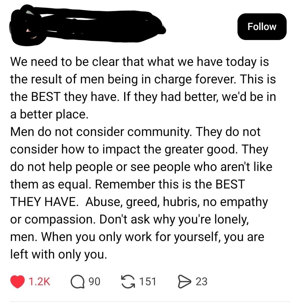 Screenshot of a threads post: We need to be clear that what we have today is the result of men being in charge forever. This is the BEST they have. If they had better, we'd be in a better place.
Men do not consider community. They do not consider how to impact the greater good. They do not help people or see people who aren't like them as equal. Remember this is the BEST THEY HAVE.  Abuse, greed, hubris, no empathy or compassion. Don't ask why you're lonely, men. When you only work for yourself, you are left with only you.