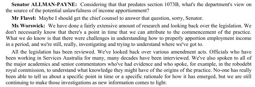 Screenshot of Senate Estimates transcript:
'Senator ALLMAN-PAYNE:  Considering that that predates section 1073B, what's the department's view on the source of the potential unlawfulness of income apportionment? 
Mr Flavel:  Maybe I should get the chief counsel to answer that question, sorry, Senator. 
Ms Worswick:  We have done a fairly extensive amount of research and looking back over the legislation. We don't necessarily know that there's a point in time that we can attribute to the commencement of the practice. What we do know is that there were challenges in understanding how to properly apportion employment income in a period, and we're still, really, investigating and trying to understand where we've got to. 
All the legislation has been reviewed. We've looked back over various amendment acts. Officials who have been working in Services Australia for many, many decades have been interviewed. We've also spoken to all of the major academics and senior commentators who've had evidence and who spoke, for example, in the robodebt 
royal commission, to understand what knowledge they might have of the origins of the practice. No-one has really been able to tell us about a specific point in time or a specific rationale for how it has emerged, but we are still continuing to make those investigations as new information comes to light.'