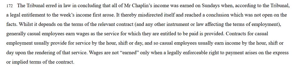 Screenshot of Fed Court decision para 172: 
'172    The Tribunal erred in law in concluding that all of Mr Chaplin’s income was earned on Sundays when, according to the Tribunal, a legal entitlement to the week’s income first arose. It thereby misdirected itself and reached a conclusion which was not open on the facts. Whilst it depends on the terms of the relevant contract (and any other instrument or law affecting the terms of employment), generally casual employees earn wages as the service for which they are entitled to be paid is provided. Contracts for casual employment usually provide for service by the hour, shift or day, and so casual employees usually earn income by the hour, shift or day upon the rendering of that service. Wages are not “earned” only when a legally enforceable right to payment arises on the express or implied terms of the contract.'