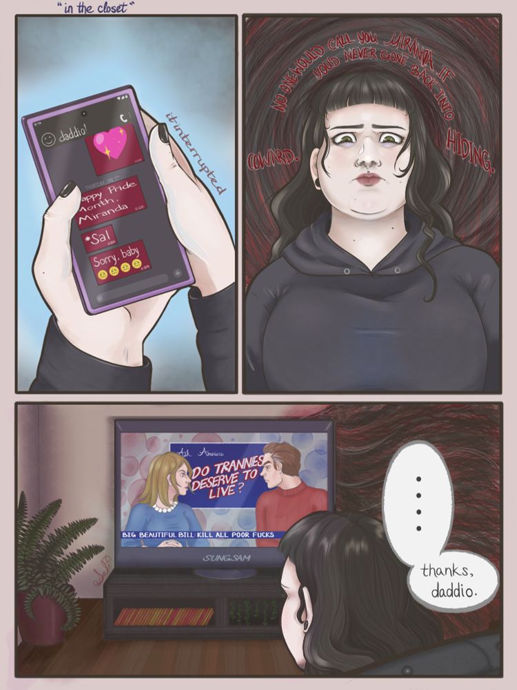 The image shows a three-panel comic, titled “In the Closet,” that examines the hardships of going back in the closet during politically uncertain times.

Panel 1: A phone screen shows a message from a contact named "Daddio," saying: “Happy Pride Month, Miranda. SAL," he corrects, realizing he's deadnamed his child via text. "Sorry, baby. 😔😔😔” The hands holding the phone have short nails with shiny black polish.

Panel 2: A non-binary adult with long, dark hair and a nose ring stares ahead with a tense expression. Red swirling text surrounds them, reading: “No one would call you MIRANDA if you'd never gone back into hiding. Coward.” This implies that they have re-entered the closet socially after a long period of being out as non-binary.

Panel 3: The person watches a news program titled 'Ask America', where two news anchors debate the headline: “DO TRANNIES DESERVE TO LIVE?” A news ticker below reading, “BIG BEAUTIFUL BILL: KILL ALL POOR FUCKS.” They sit silently in front of the eerie glow of the TV, muttering, “...thanks, daddio.”