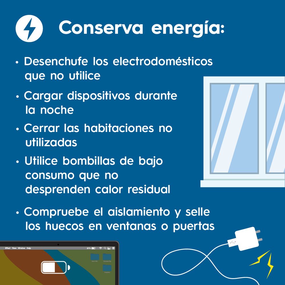 Conserva energía:
Desenchufe los electrodomésticos
que no utilice. Cargar dispositivos durante la noche. Cerrar las habitaciones no utilizadas. Utilice bombillas de bajo consumo que no
desprenden calor residual. Compruebe el aislamiento y selle los huecos en ventanas o puertas.

