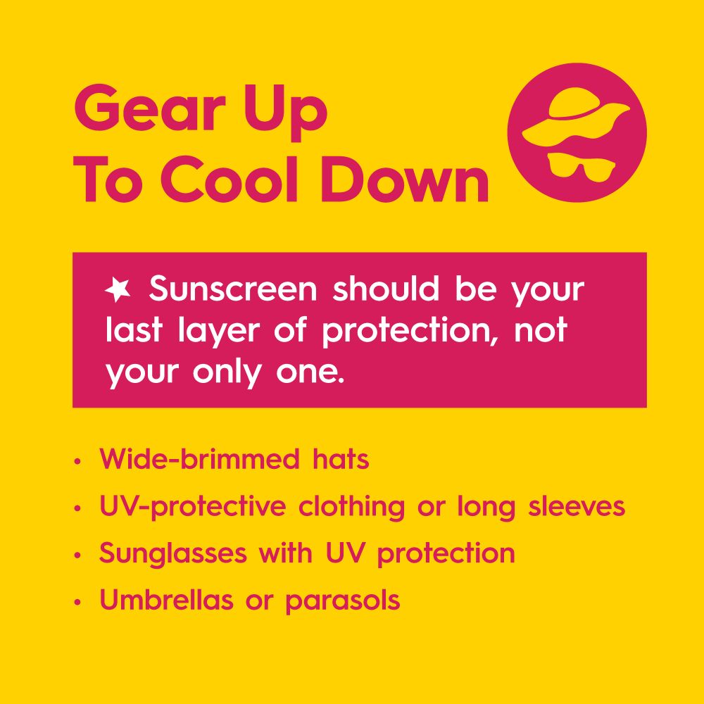 Gear up to cool down. Sunscreen should be your last layer of protection, not your only one. 
Wide-brimmed hats
UV-protective clothing or long sleeves
Sunglasses with UV protection
Umbrellas or parasols

