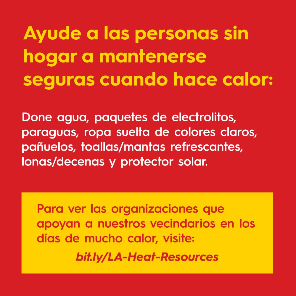 Ayude a las personas sin hogar a
mantenerse seguras
cuando hace calor:

Done agua, paquetes de electrolitos, paraguas, ropa suelta de colores claros, pañuelos, toallas/mantas refrescantes, lonas/decenas y protector solar.

Para ver las organizaciones que apoyan a nuestros vecindarios en los días de mucho calor, visite: bit.ly/LA-Heat-Resources

