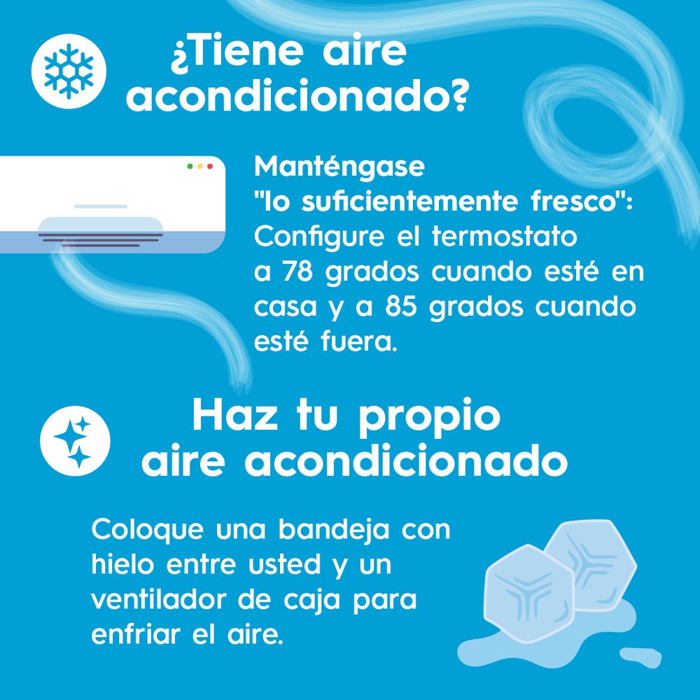 ¿Tiene aire acondicionado?
Mantengase "lo suficientemente fresco":
Configure el termostato a 78 grados cuando esté en casa y a 85 grados cuando esté fuera. Haz tu propio aire acondicionado: Coloque una bandeja con hielo entre usted y un ventilador de caja para enfriar el aire.

