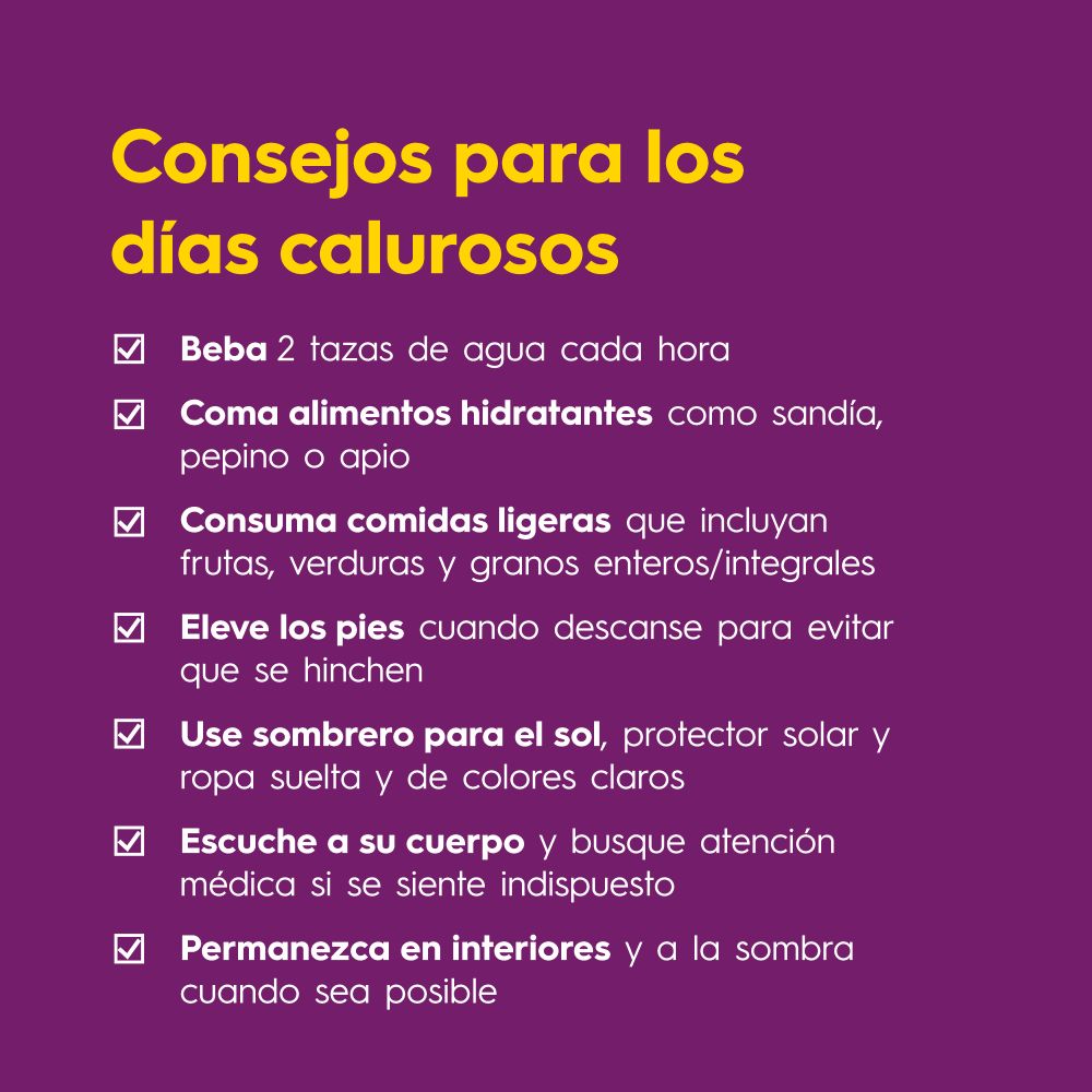 Consejos para los días calurosos:

Beba 2 tazas de agua cada hora
Coma alimentos hidratantes como sandía, pepino o apio
Consuma comidas ligeras que incluyan frutas, verduras y granos enteros/integrales
Eleve los pies cuando descanse para evitar que se hinchen
Use sombrero para el sol, protector solar y ropa suelta y de colores claros
Escuche a su cuerpo y busque atención médica si se siente indispuesto
Permanezca en interiores y a la sombra cuando sea posible
