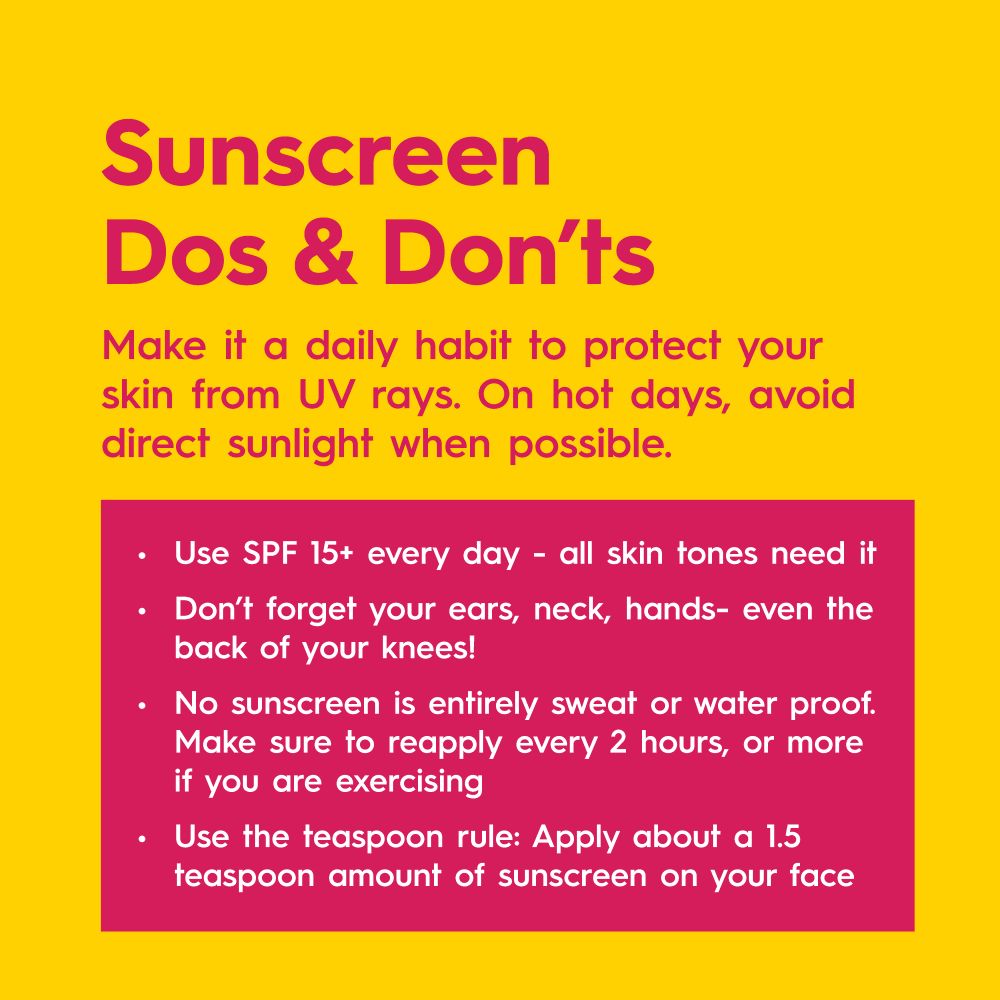 Sunscreen Dos and Don’ts. Make it a daily habit to protect your skin from UV rays. On hot days, avoid direct sunlight when possible. 
Use SPF 15+ every day – all skin tones need it. 
Don’t forget your ears, neck, hands - even the back of your knees!
No sunscreen is entirely sweat or waterproof. Make sure to reapply every 2 hours, or more if you are exercising
Use the teaspoon rule: Apply about a 1.5 teaspoon amount of sunscreen on your face

