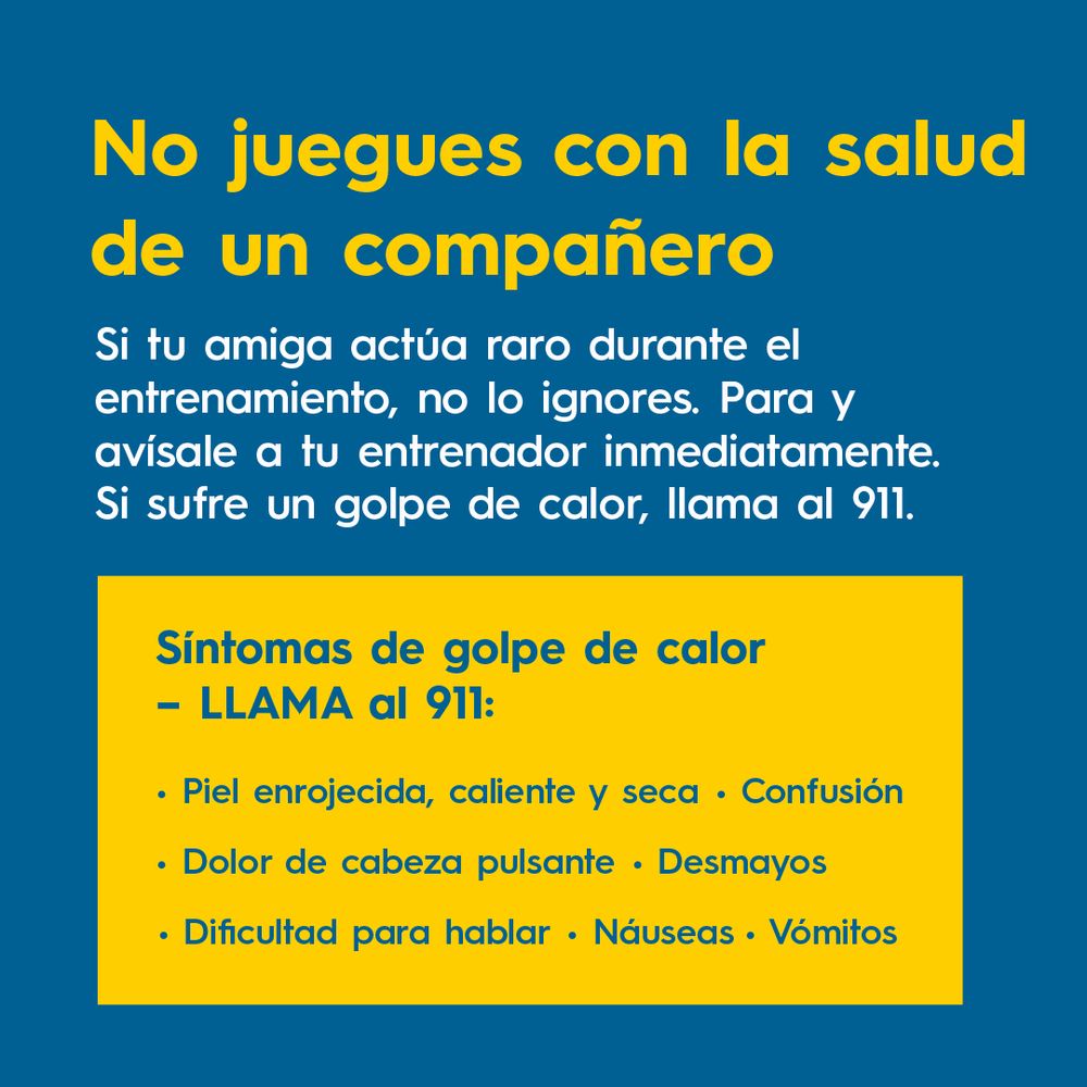 No juegues con la salud de un compañero
Si tu amiga actúa raro durante el entrenamiento, no lo ignores. Para  y avísale a tu entrenador inmediatamente. Si sufre un golpe de calor, llama al 911.
 
Síntomas de golpe de calor– LLAMA al 911:
Piel enrojecida, caliente y seca
Náuseas
Confusión
Dolor de cabeza pulsante
Desmayos
Dificultad para hablar
Vómitos
