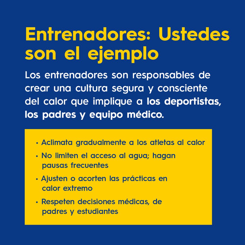 Entrenadores: Ustedes son el ejemplo.
Los entrenadores son responsables de crear una cultura segura y consciente del calor que implique a los deportistas, los padres y equipo médico.
Aclimata gradualmente a los atletas al calor.
No limiten el acceso al agua; hagan pausas frecuentes.
Ajusten o acorten las prácticas en calor extremo.
Respeten decisiones médicas, de padres y estudiantes.
