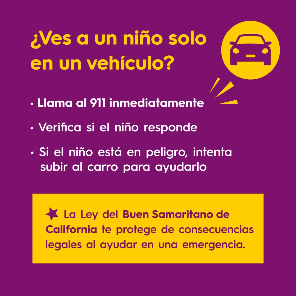 ¿Ves a un niño solo en un vehículo?
Llama al 911 inmediatamente
Verifica si el niño responde
Si el niño está en peligro, intenta subir al carro para ayudarlo
La Ley del Buen Samaritano de California te protege de consecuencias legales al ayudar en una emergencia.

