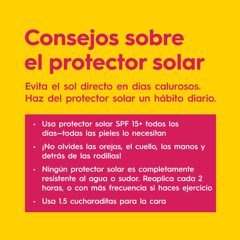 Consejos sobre el protector solar. 
Evita el sol directo en días calurosos.
Haz del protector solar un hábito diario.
• Usa protector solar SPF 15+ todos los días-todas las pieles lo necesitan
• ¡No olvides las orejas, el cuello, las manos y detrás de las rodillas!
• Ningún protector solar es completamente resistente al agua o sudor. Reaplica cada 2 horas, o con más frecuencia si haces ejercicio
• Usa 1.5 cucharaditas para la cara



