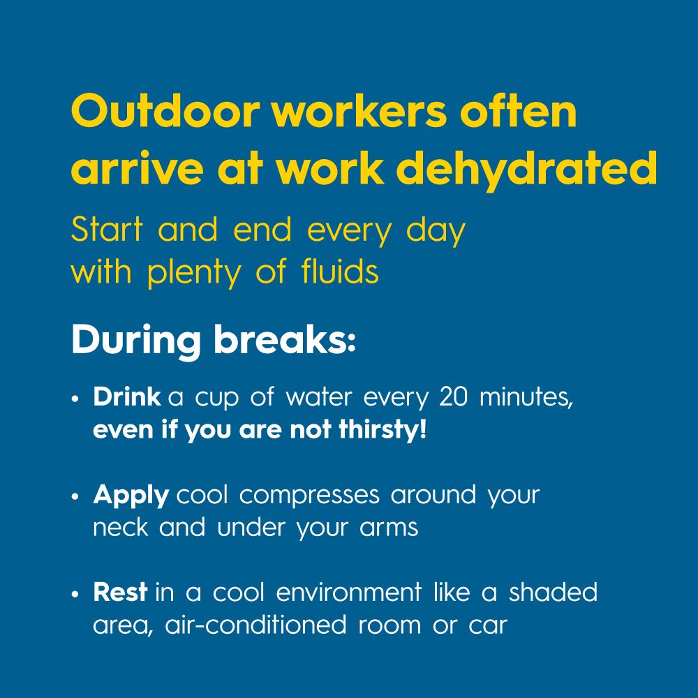Outdoor workers often arrive at work dehydrated. Start and end every day with plenty of fluids.

During breaks:
• Drink a cup of water every 20 minutes, even if you are not thirsty!
• Apply cool compresses around your neck and under your arms
• Rest in a cool environment like a shaded area, air-conditioned room or car
