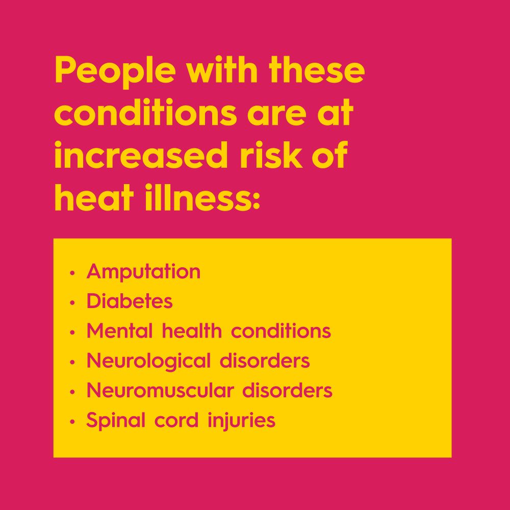 People with these conditions are at increased risk of heat illness:
Amputation
Diabetes
Mental health conditions
Neurological disorders
Neuromuscular disorders
Spinal cord injuries 
