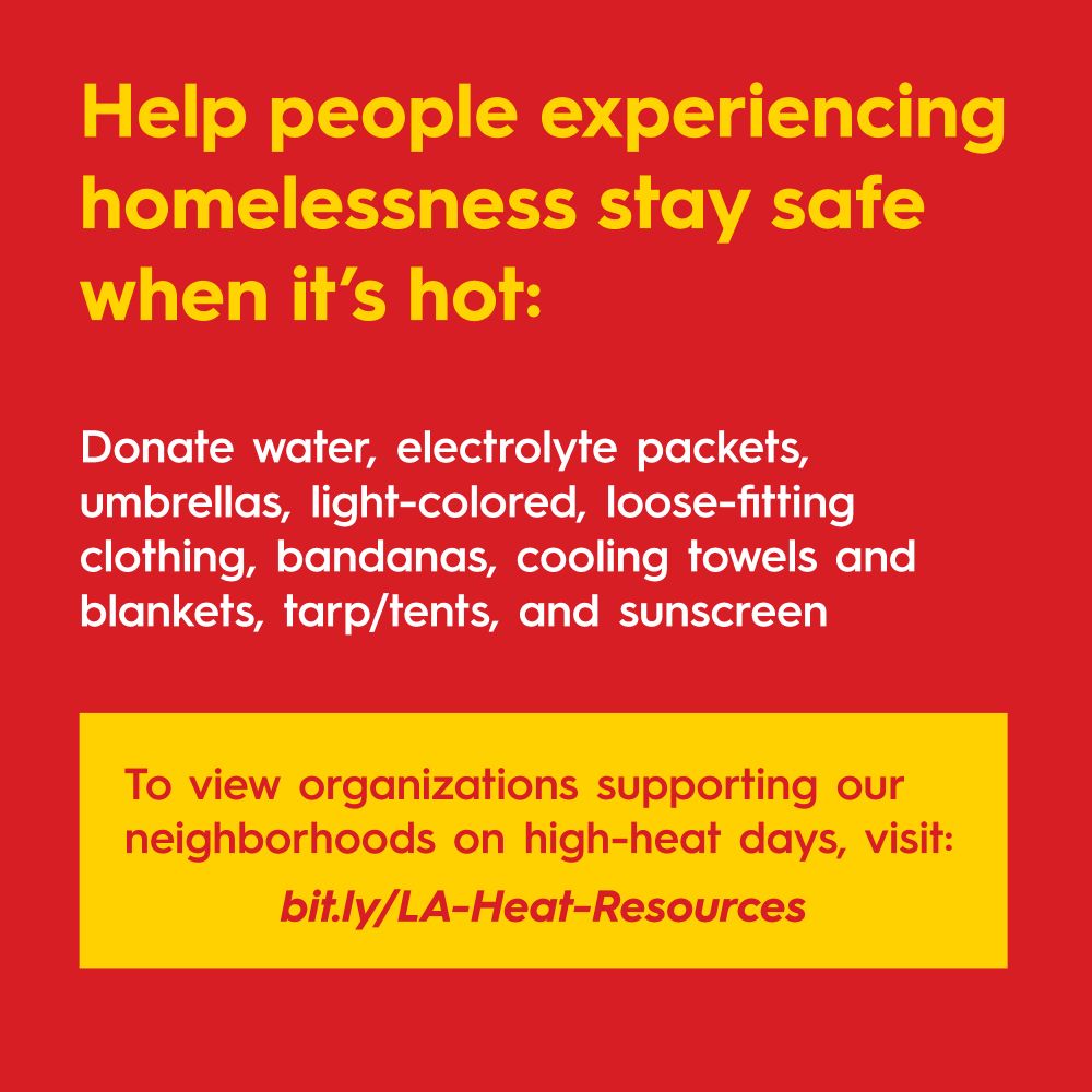 Help people experiencing
homelessness stay safe when it's hot:

Donate water, electrolyte packets, umbrellas, light-colored, loose-fitting clothing, bandanas, cooling towels and blankets, tarp/tents, and sunscreen.

To view organizations supporting our neighborhoods on high-heat days, visit: bit.ly/LA-Heat-Resources
