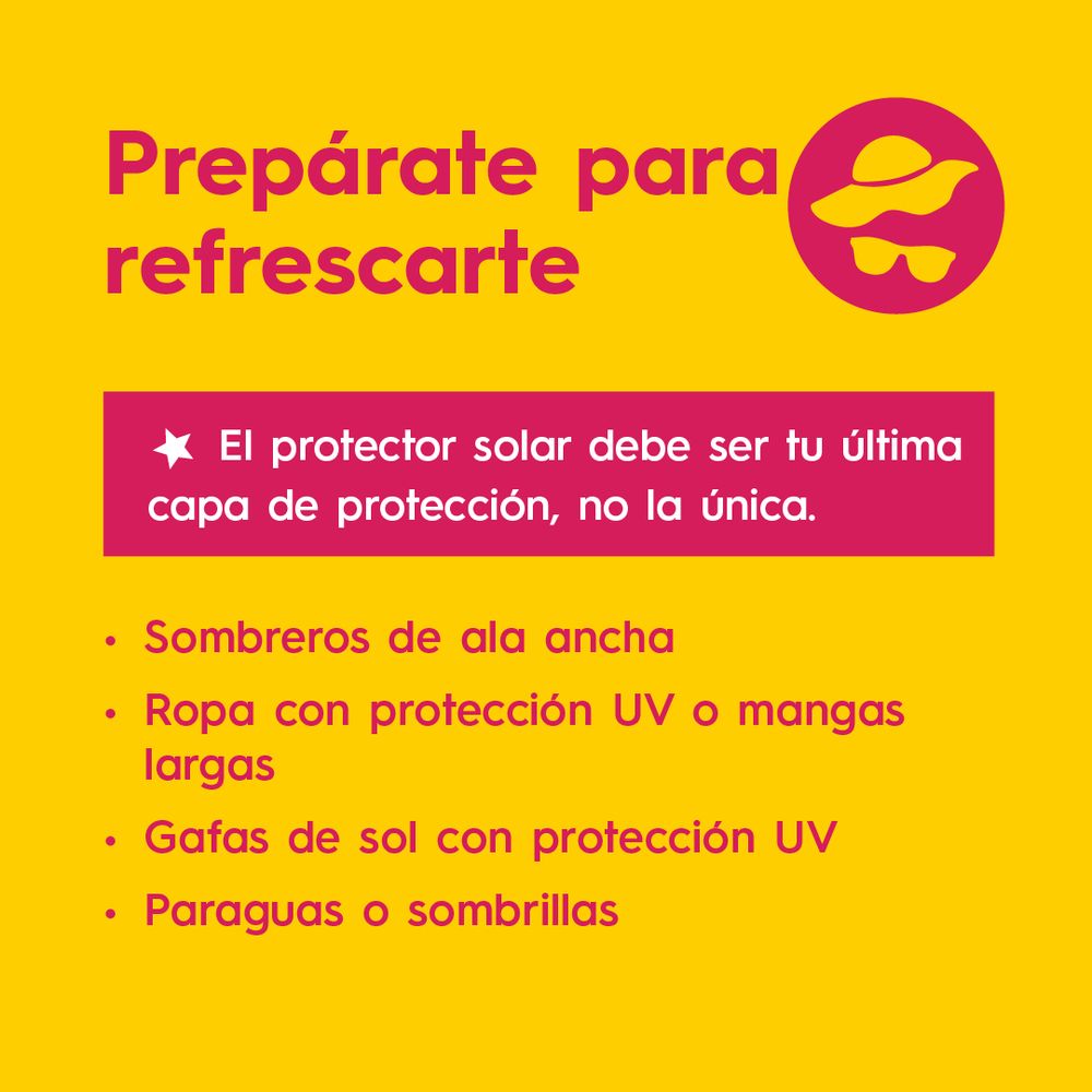 Prepárate para refrescarte
* El protector solar debe ser tu última capa de protección, no la única.
• Sombreros de ala ancha
• Ropa con protección UV o mangas
largas
• Gafas de sol con protección UV
• Paraguas o sombrillas



