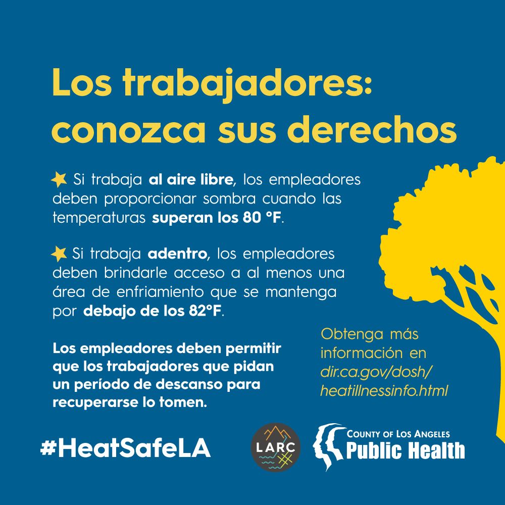 Los trabajadores: conozca sus derechos

Si trabaja al aire libre, los empleadores deben proporcionar sombra cuando las temperaturas superan los 80 °F.
Si trabaja adentro, los empleadores deben brindarle acceso a al menos una área de enfriamiento que se mantenga por debajo de los 82°F.
Los empleadores deben permitir que los trabajadores que pidan un período de descanso para recuperarse lo tomen.

Obtenga más información en dir.ca.gov/dosh/heatillnessinfo.html
#HeatSafeLA 
