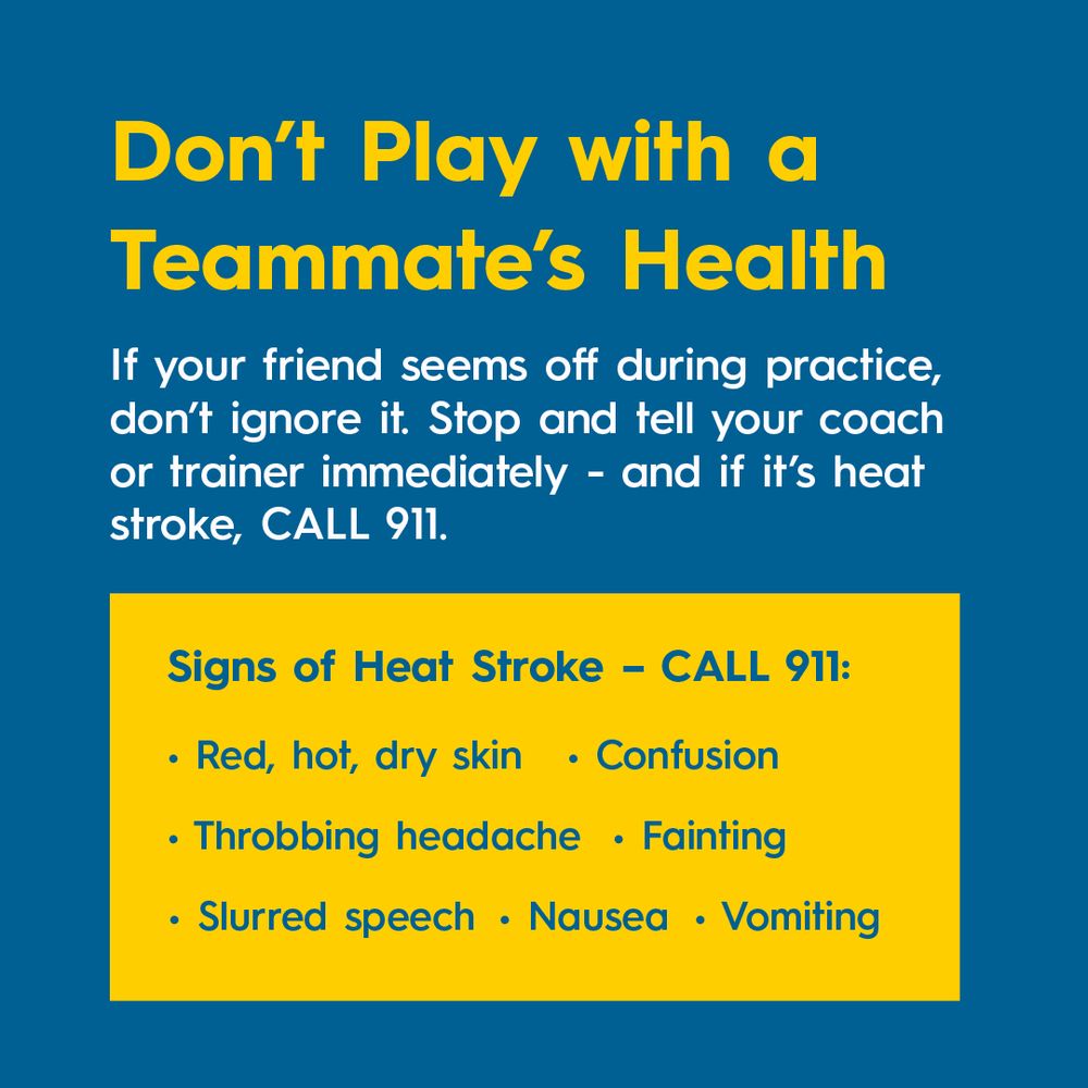 Don’t Play with a Teammate’s Health
If your friend seems off during practice, don’t ignore it. Stop and tell your coach or trainer immediately- and if it’s heat stroke, CALL 911. 

Signs of Heat Stroke – CALL 911: 
Red, hot, dry skin
Nausea
Confusion
Throbbing headache
Fainting
Slurred speech 
Vomiting
