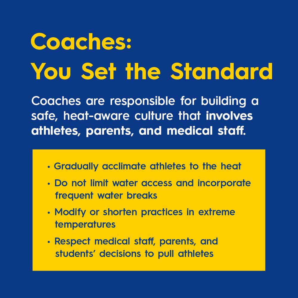 Coaches: You Set the Standard.
Coaches are responsible for building a safe, heat-aware culture that involves athletes, parents, and medical staff. 
Gradually acclimate athletes to the heat.
Do not limit water access and incorporate frequent water breaks.
Modify or shorten practices in extreme temperatures.
Respect medical staff, parents, and students’ decisions.