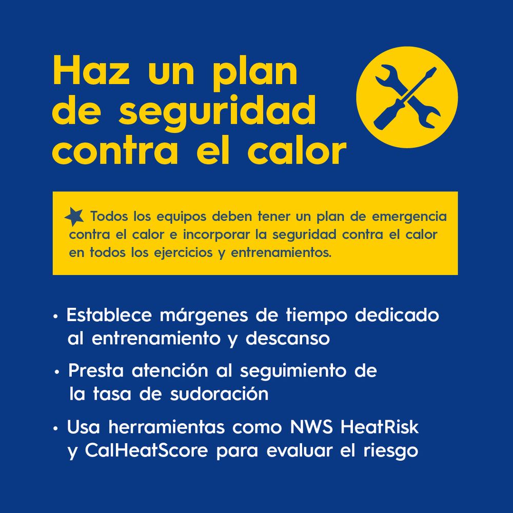 Haz un plan de seguridad contra el calor.
Todos los equipos deben tener un plan de emergencia contra el calor e incorporar la seguridad contra el calor en todos los ejercicios y entrenamientos. 
Establece márgenes de tiempo dedicado al entrenamiento y descanso.
Presta atención al seguimiento de la tasa de sudoración.
Usa herramientas como NWS HeatRisk y CalHeatScore para evaluar el riesgo.