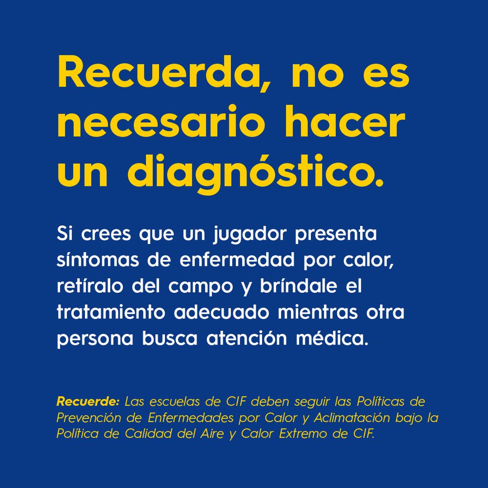 Recuerda, no es necesario hacer un diagnóstico.
 
Si crees que un jugador presenta síntomas de enfermedad por calor, retíralo del campo y bríndale el tratamiento adecuado mientras otra persona busca atención médica.

Recuerde: Las escuelas de CIF deben seguir las Políticas de Prevención de Enfermedades por Calor y Aclimatación bajo la Política de Calidad del Aire y Calor Extremo de CIF. 
